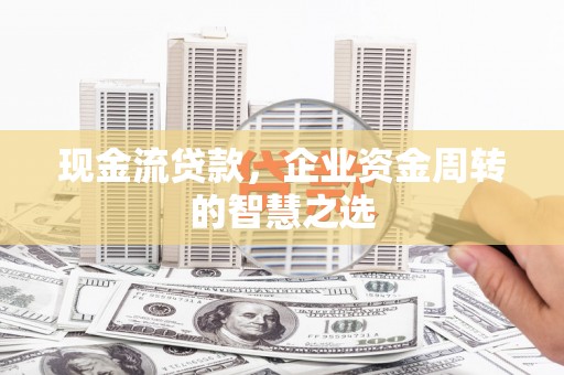 静乐现金流贷款，企业资金周转的智慧之选