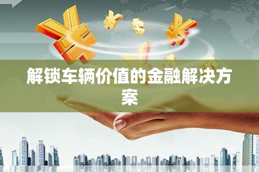 静乐解锁车辆价值的金融解决方案